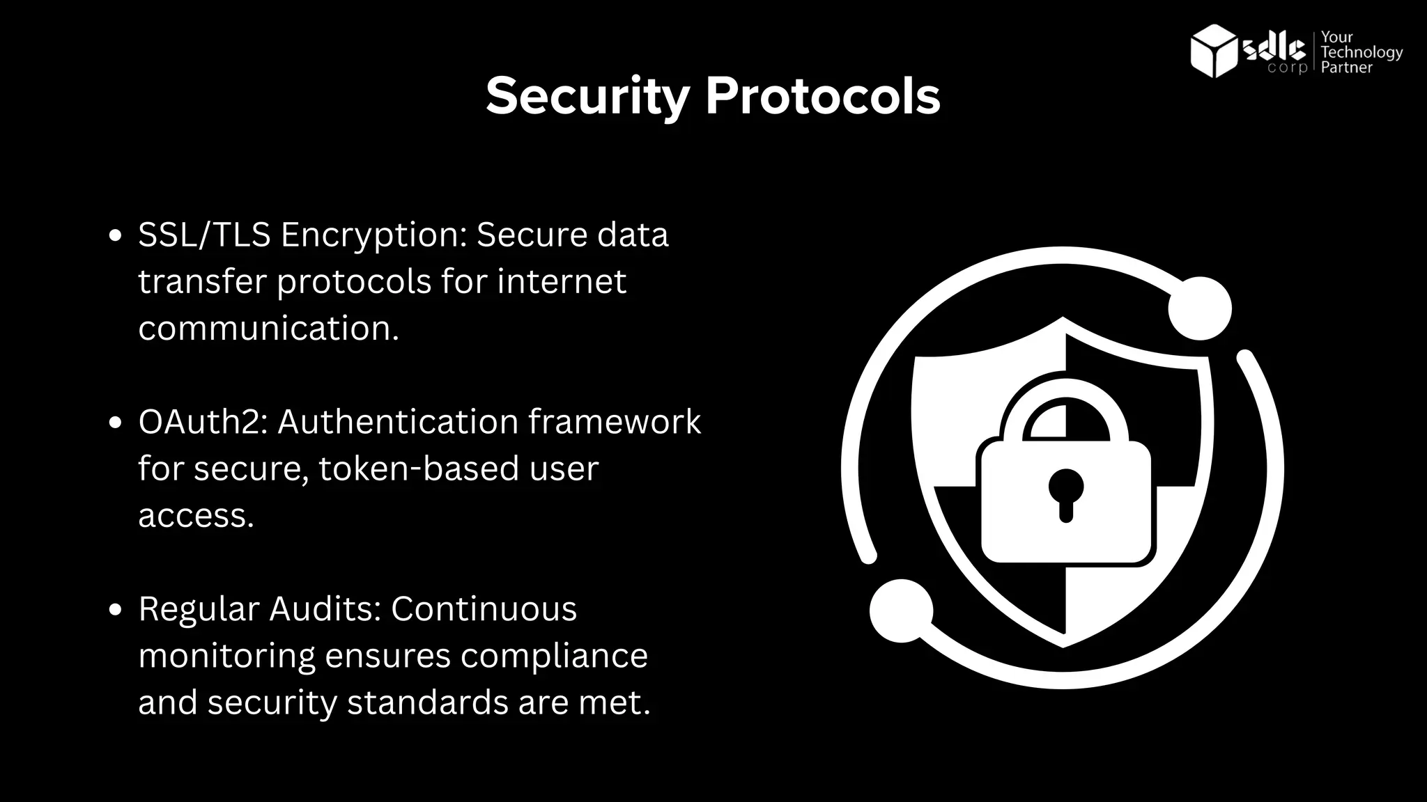 Security Protocols
SSL/TLS Encryption: Secure data
transfer protocols for internet
communication.
OAuth2: Authentication framework
for secure, token-based user
access.
Regular Audits: Continuous
monitoring ensures compliance
and security standards are met.
 