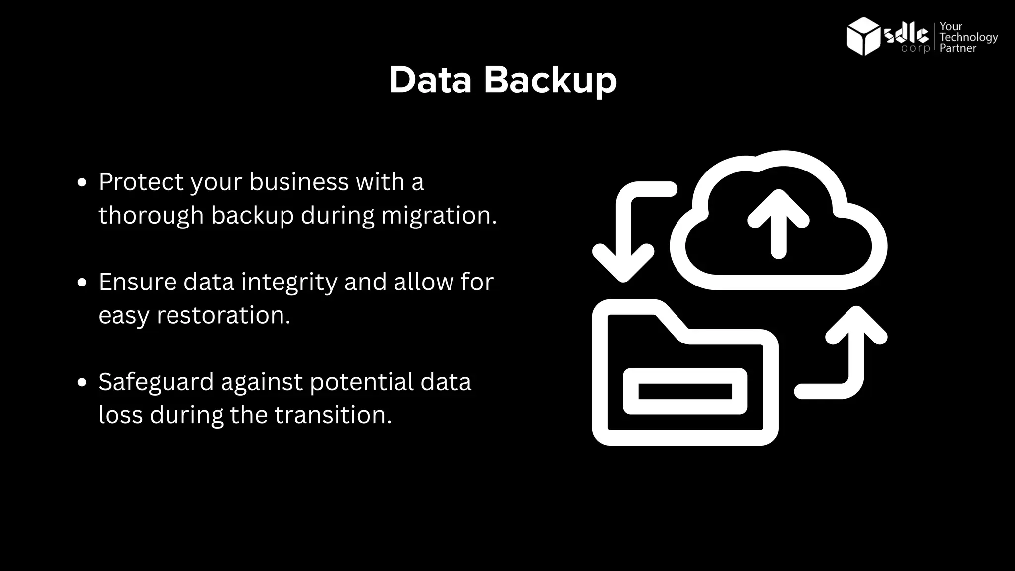 Data Backup
Protect your business with a
thorough backup during migration.
Ensure data integrity and allow for
easy restoration.
Safeguard against potential data
loss during the transition.
 