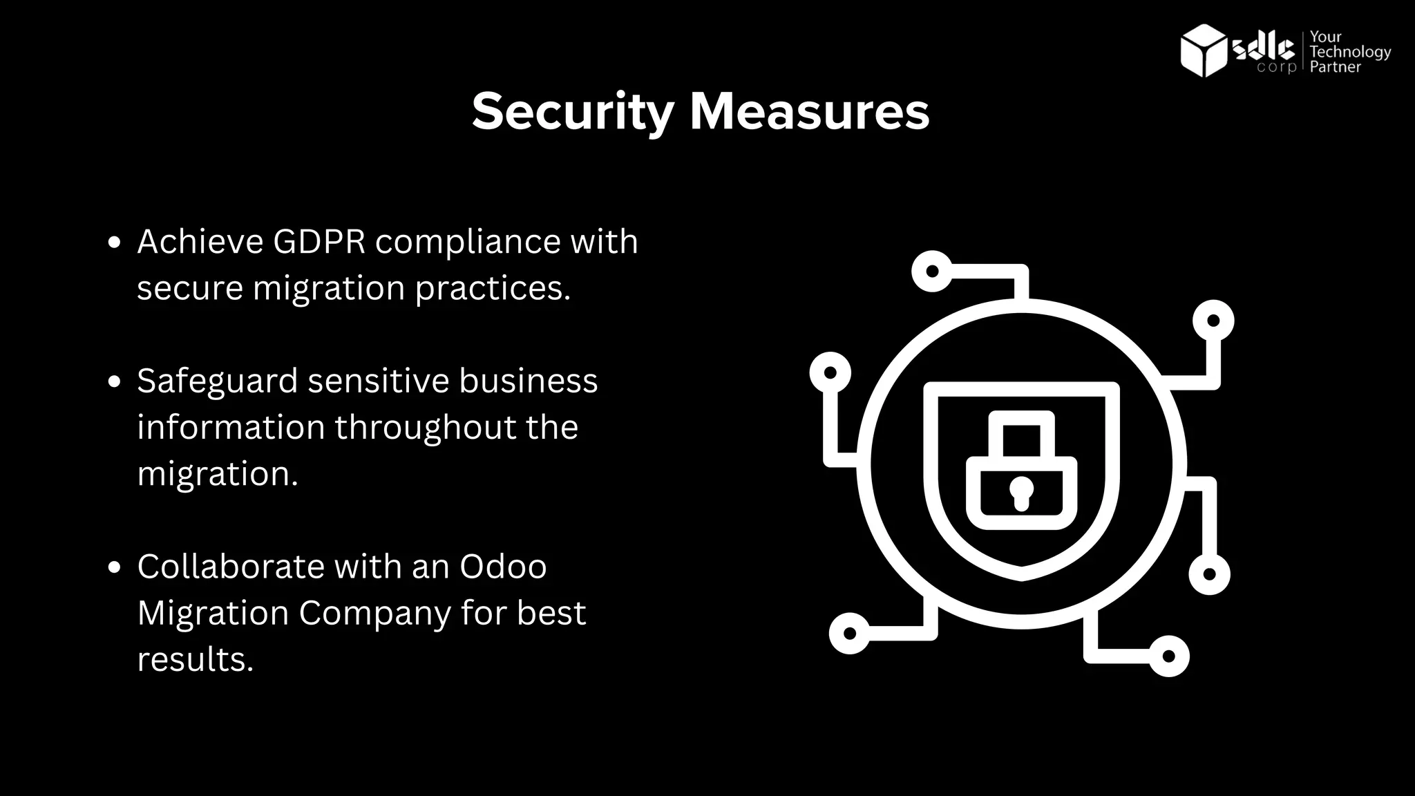 Security Measures
Achieve GDPR compliance with
secure migration practices.
Safeguard sensitive business
information throughout the
migration.
Collaborate with an Odoo
Migration Company for best
results.
 
