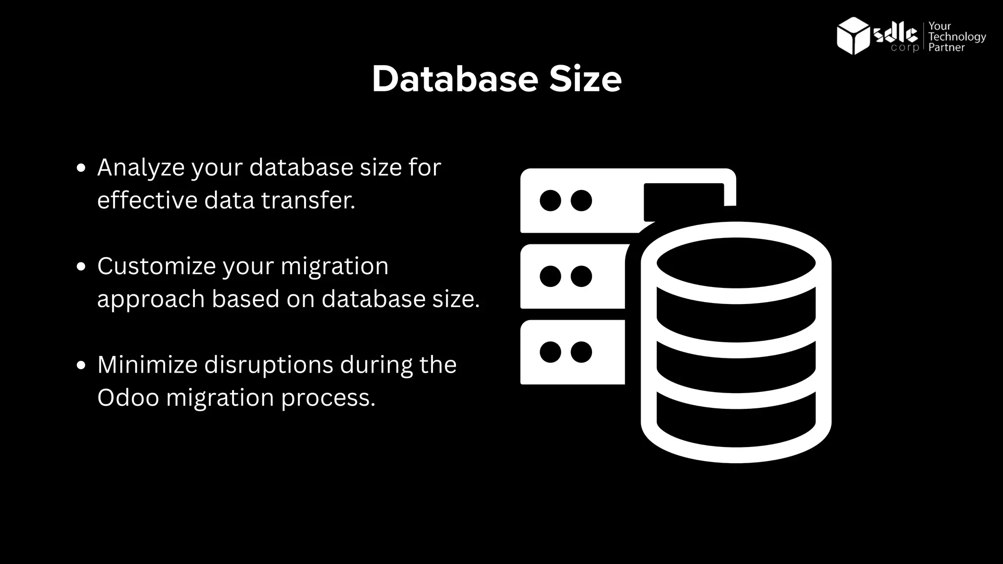 Database Size
Analyze your database size for
effective data transfer.
Customize your migration
approach based on database size.
Minimize disruptions during the
Odoo migration process.
 