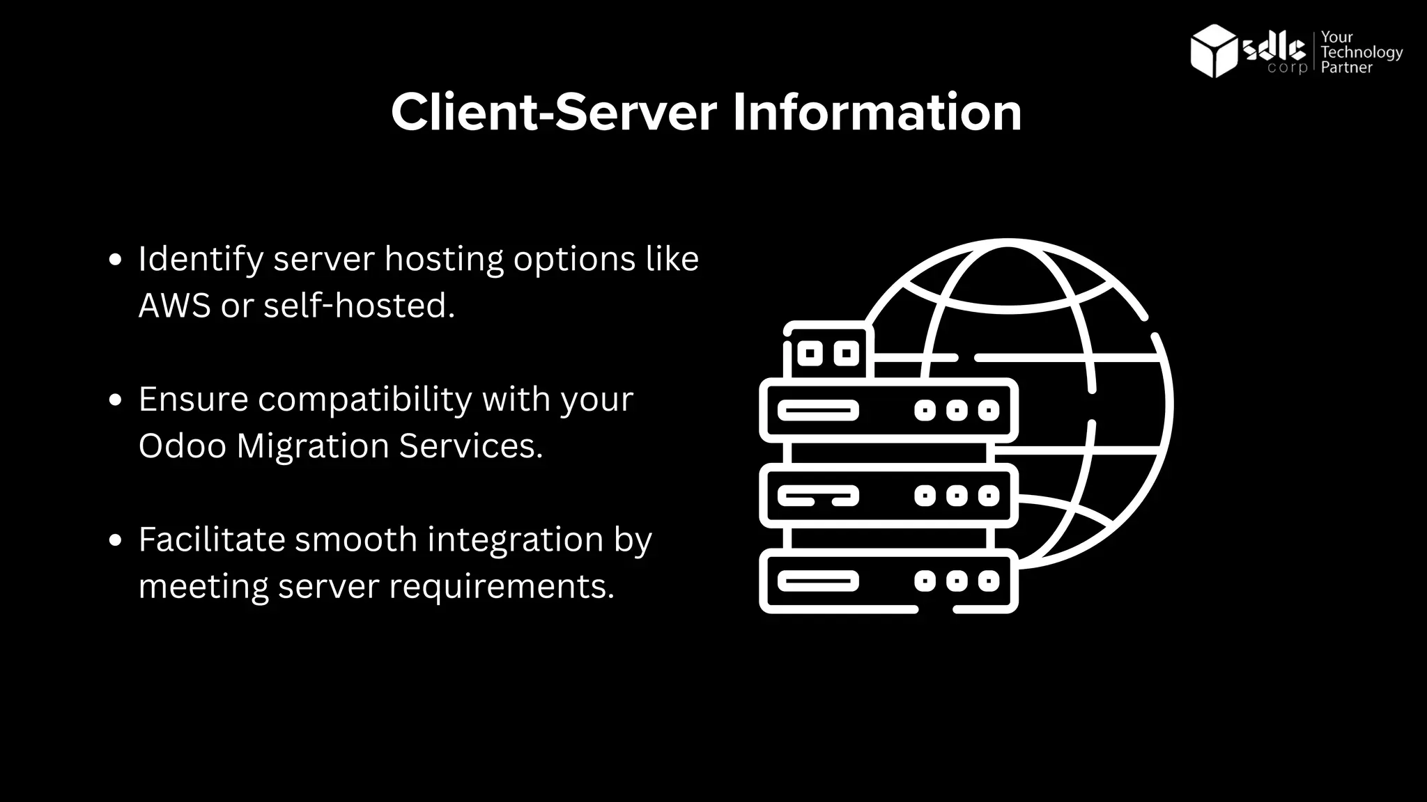 Client-Server Information
Identify server hosting options like
AWS or self-hosted.
Ensure compatibility with your
Odoo Migration Services.
Facilitate smooth integration by
meeting server requirements.
 