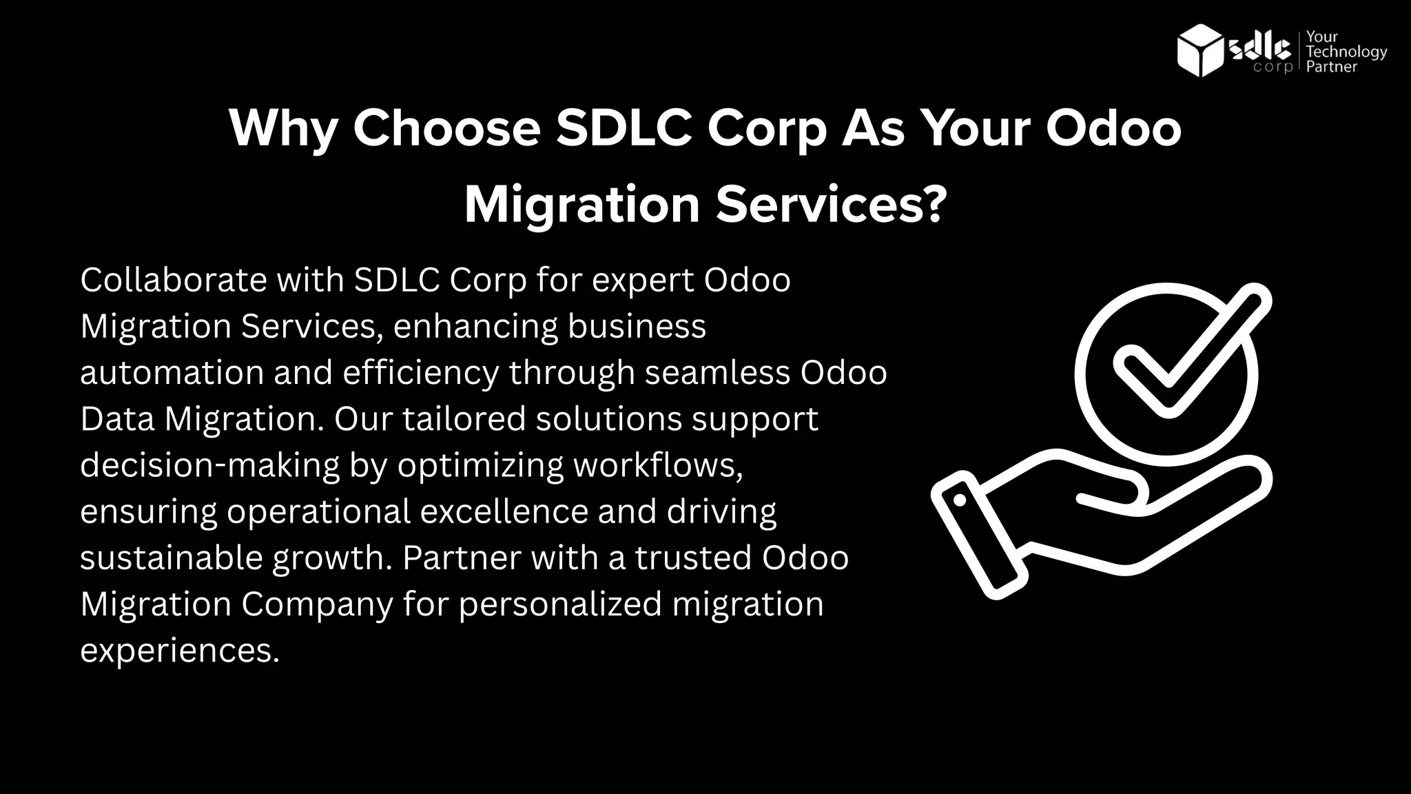 Collaborate with SDLC Corp for expert Odoo
Migration Services, enhancing business
automation and efficiency through seamless Odoo
Data Migration. Our tailored solutions support
decision-making by optimizing workflows,
ensuring operational excellence and driving
sustainable growth. Partner with a trusted Odoo
Migration Company for personalized migration
experiences.
Why Choose SDLC Corp As Your Odoo
Migration Services?
 