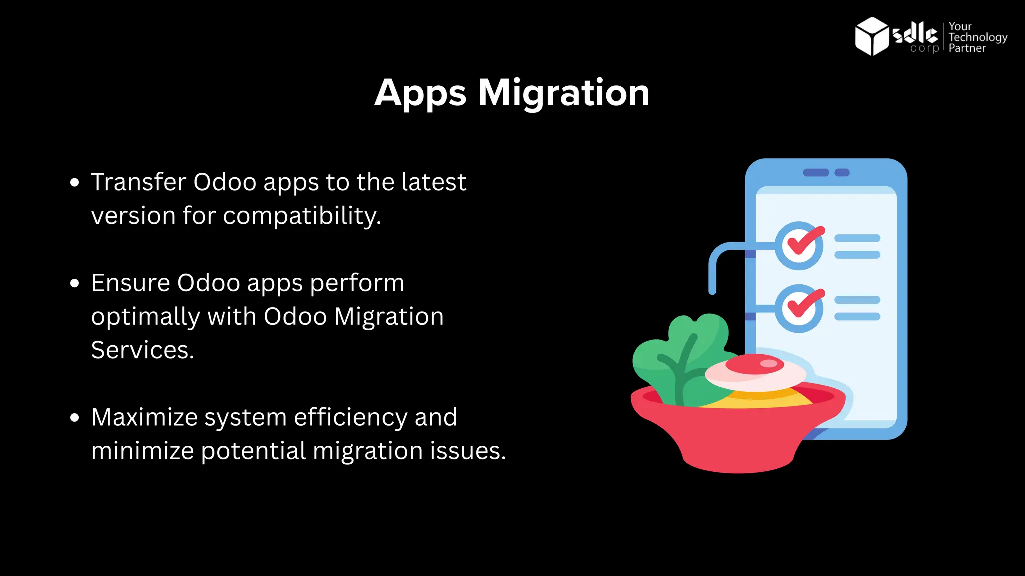 Apps Migration
Transfer Odoo apps to the latest
version for compatibility.
Ensure Odoo apps perform
optimally with Odoo Migration
Services.
Maximize system efficiency and
minimize potential migration issues.
 