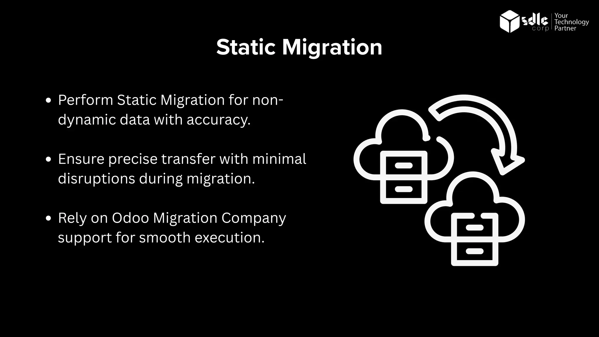 Static Migration
Perform Static Migration for non-
dynamic data with accuracy.
Ensure precise transfer with minimal
disruptions during migration.
Rely on Odoo Migration Company
support for smooth execution.
 