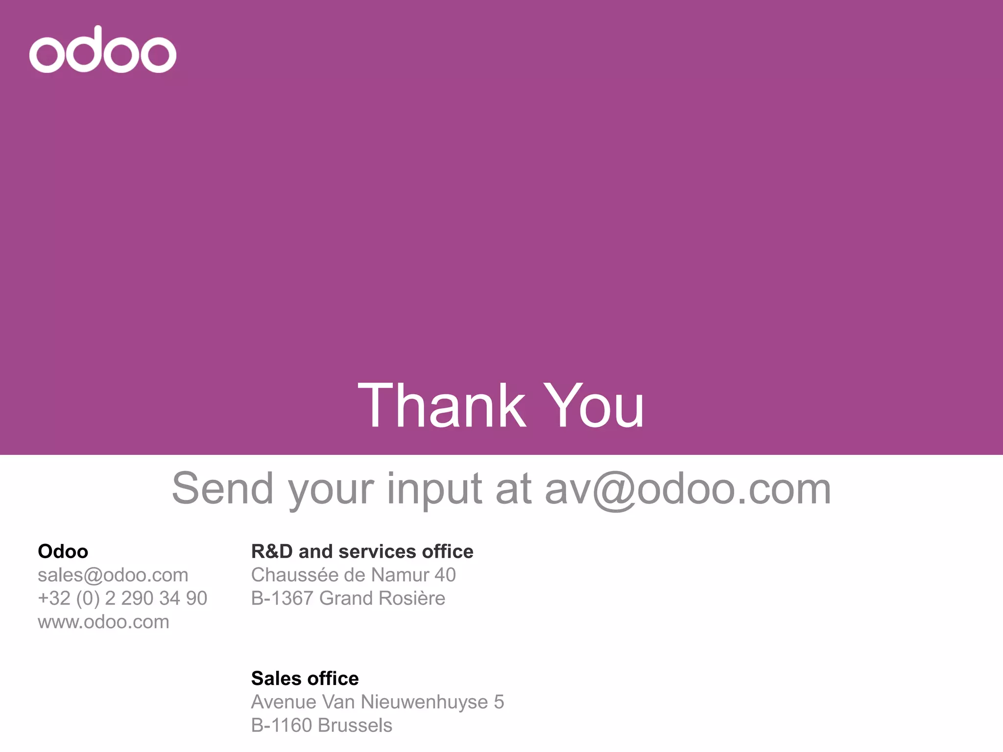 Odoo 
sales@odoo.com 
+32 (0) 2 290 34 90 
www.odoo.com 
R&D andservices office 
Chaussée de Namur 40 
B-1367 GrandRosière 
Sales office 
Avenue Van Nieuwenhuyse5 
B-1160 Brussels 
ThankYou 
Sendyourinput atav@odoo.com 
