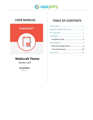 USER MANUAL
Mobicraft Theme
Version: 1.0.0
Compatibility:
Odoo 9.x
TABLE OF CONTENTS
Introduction....................................................1
Benefits of Mobicraft Theme .........................1
Pre-requisites .................................................1
Installation......................................................2
Installation Steps ........................................2
How it Works? ................................................4
Back-End Configurations:............................4
Front End Features ...................................22
Contact Us ....................................................34
 