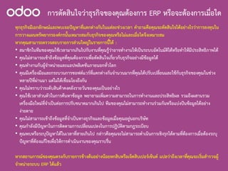 การตัดสินใจวาธุรกิจของคุณตองการ ERP หรือจะตองการเมื่อใด
ทุกธุรกิจมีเอกลักษณและพบเจอปญหาที่แตกตางกันในแตละชวงเวลา คําถามคือคุณจะตัดสินใจไดอยางไรวาการลงทุนใน
การวางแผนทรัพยากรองคกรนั้นเหมาะสมกับธุรกิจของคุณหรือไมและเมื่อใดจึงเหมาะสม
หากคุณสามารถตรวจสอบรายการสวนใหญในรายการนี้ได :
• สมาชิกในทีมของคุณใชเวลามากเกินไปกับงานที่คุณรูวาอาจทํางานใหเปนระบบอัตโนมัติไดหรือทําใหมีประสิทธิภาพได
• คุณไมสามารถเขาถึงขอมูลที่คุณตองการเพื่อตัดสินใจเกี่ยวกับธุรกิจอยางมีขอมูลได
• คุณทํางานกับผูจําหนายและแอปพลิเคชันภายนอกทั่วโลก
• คุณมีเครื่องมือและกระบวนการซอฟตแวรที่แตกตางกันจํานวนมากที่คุณไดปรับเปลี่ยนและใชกับธุรกิจของคุณในชวง
หลายปที่ผานมา แตไมไดเชื่อมโยงถึงกัน
• คุณไมทราบวาระดับสินคาคงคลังรายวันของคุณเปนอยางไร
• คุณใชเวลาสวนตัวในการคนหาขอมูล พยายามเพิ่มความสามารถในการทํางานและประสิทธิผล รวมถึงผสานรวม
เครื่องมือใหมที่จําเปนตอการปรับขนาดมากเกินไป ทีมของคุณไมสามารถทํางานรวมกันหรือแบงปนขอมูลไดอยาง
งายดาย
• คุณไมสามารถเขาถึงขอมูลที่จําเปนทางธุรกิจและขอมูลเมื่อคุณอยูนอกบริษัท
• คุณกําลังมีปญหาในการติดตามการเปลี่ยนแปลงในการปฏิบัติตามกฎระเบียบ
• คุณพบหรือระบุปญหาไดในเวลาที่สายเกินไป กลาวคือคุณจะไมสามารถดําเนินการเชิงรุกไดตามที่ตองการเมื่อตองระบุ
ปญหาที่ตองแกไขเพื่อใหการดําเนินงานของคุณราบรื่น
หากสถานการณของคุณตรงกับรายการขางตนอยางนอยหกสิบหรือเจ็ดสิบเปอรเซ็นต แปลวาถึงเวลาที่คุณจะเริ่มสํารวจผู
จําหนายระบบ ERP ไดแลว
 