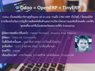 Odoo เปนซอฟตแวรทางธุรกิจแบบ all-in-one รวมถึง CRM MRP เว็บไซต / อีคอมเมิรซ
การเรียกเก็บเงินการบัญชีการผลิตคลังสินคาและการบริหารโครงการและสินคาคงคลัง เวอรชัน
ชุมชนคือเวอรชันโอเพนซอรสและเวอรชัน Enterprise
ผูพัฒนาซอฟตแวรตนฉบับ : Fabien Pinckaers , Brussels Area, Belgium
ผูพัฒนา : Odoo SA, Community
วันที่เปดตัวครั้งแรก : กุมภาพันธ 2548 ( 14 ปจนถึงปจจุบัน )
รุนที่เสถียร : 12.0 / 3 ตุลาคม 2561; 10 เดือนที่ผานมา
รุนพรีวิว : master
เขียนเปนภาษา : ภาษาไพทอน, จาวาสคริปต, เอกซเอ็มแอล , PostgresDB
Odoo = OpenERP = TinyERP
 