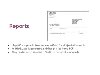 Reports
● ‘Report’ is a generic term we use in Odoo for all Qweb documents
● An HTML page is generated and then printed into a PDF
● They can be customized with Studio to better fit your needs
 