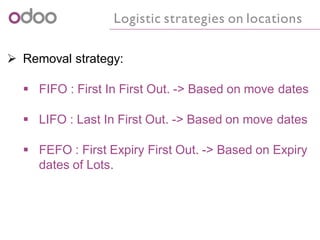 Logistic strategies on locations
 Removal strategy:
 FIFO : First In First Out. -> Based on move dates
 LIFO : Last In First Out. -> Based on move dates
 FEFO : First Expiry First Out. -> Based on Expiry
dates of Lots.
 
