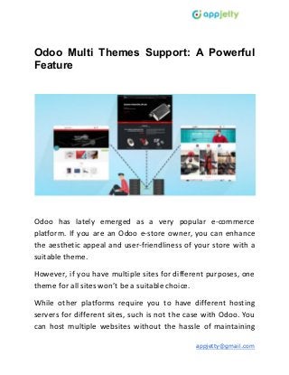 Odoo Multi Themes Support: A Powerful
Feature
Odoo has lately emerged as a very popular e-commerce
platform. If you are an Odoo e-store owner, you can enhance
the aesthetic appeal and user-friendliness of your store with a
suitable theme.
However, if you have multiple sites for different purposes, one
theme for all sites won’t be a suitable choice.
While other platforms require you to have different hosting
servers for different sites, such is not the case with Odoo. You
can host multiple websites without the hassle of maintaining
appjetty@gmail.com
 