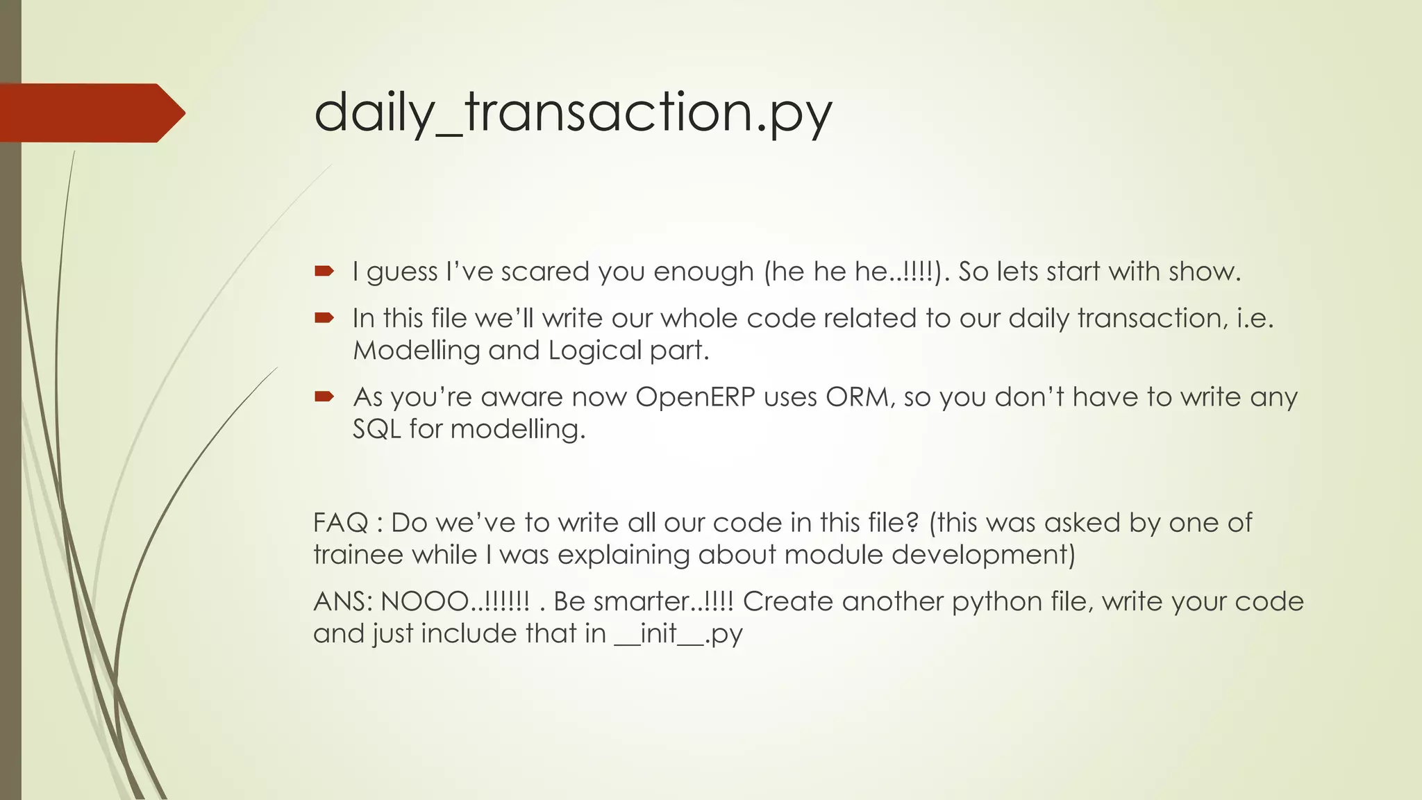 daily_transaction.py
 I guess I’ve scared you enough (he he he..!!!!). So lets start with show.
 In this file we’ll write our whole code related to our daily transaction, i.e.
Modelling and Logical part.
 As you’re aware now OpenERP uses ORM, so you don’t have to write any
SQL for modelling.
FAQ : Do we’ve to write all our code in this file? (this was asked by one of
trainee while I was explaining about module development)
ANS: NOOO..!!!!!! . Be smarter..!!!! Create another python file, write your code
and just include that in __init__.py
 