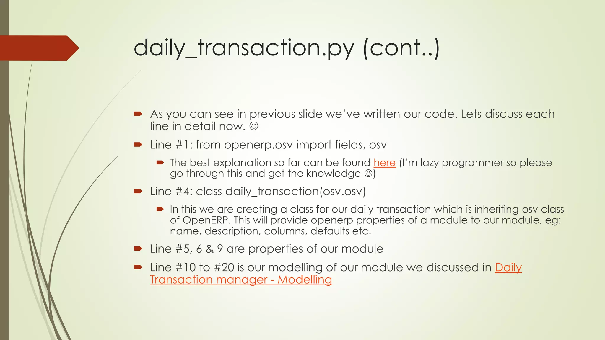 daily_transaction.py (cont..)
 As you can see in previous slide we’ve written our code. Lets discuss each
line in detail now. 
 Line #1: from openerp.osv import fields, osv
 The best explanation so far can be found here (I’m lazy programmer so please
go through this and get the knowledge )
 Line #4: class daily_transaction(osv.osv)
 In this we are creating a class for our daily transaction which is inheriting osv class
of OpenERP. This will provide openerp properties of a module to our module, eg:
name, description, columns, defaults etc.
 Line #5, 6 & 9 are properties of our module
 Line #10 to #20 is our modelling of our module we discussed in Daily
Transaction manager - Modelling
 