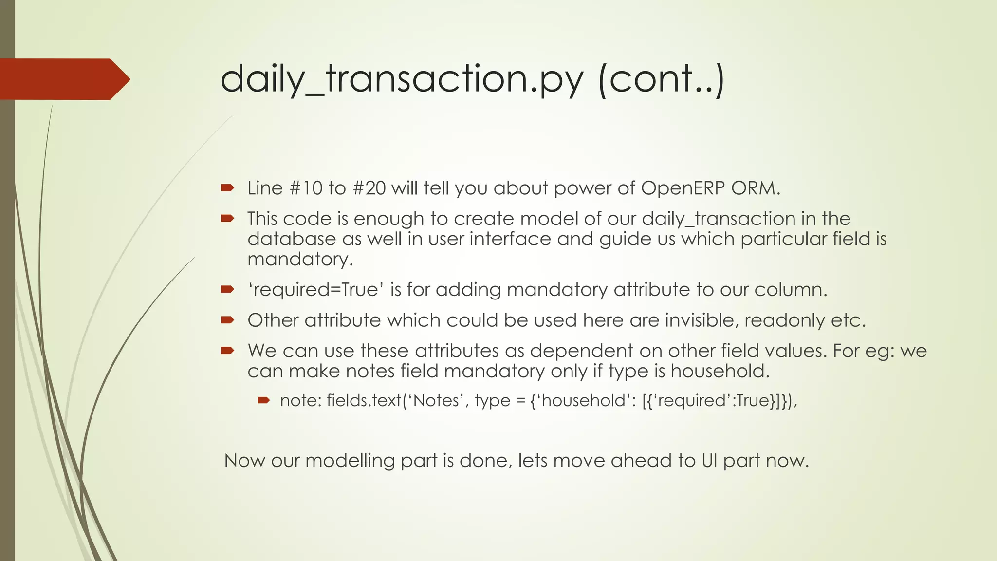 daily_transaction.py (cont..)
 Line #10 to #20 will tell you about power of OpenERP ORM.
 This code is enough to create model of our daily_transaction in the
database as well in user interface and guide us which particular field is
mandatory.
 ‘required=True’ is for adding mandatory attribute to our column.
 Other attribute which could be used here are invisible, readonly etc.
 We can use these attributes as dependent on other field values. For eg: we
can make notes field mandatory only if type is household.
 note: fields.text(‘Notes’, type = {‘household’: [{‘required’:True}]}),
Now our modelling part is done, lets move ahead to UI part now.
 