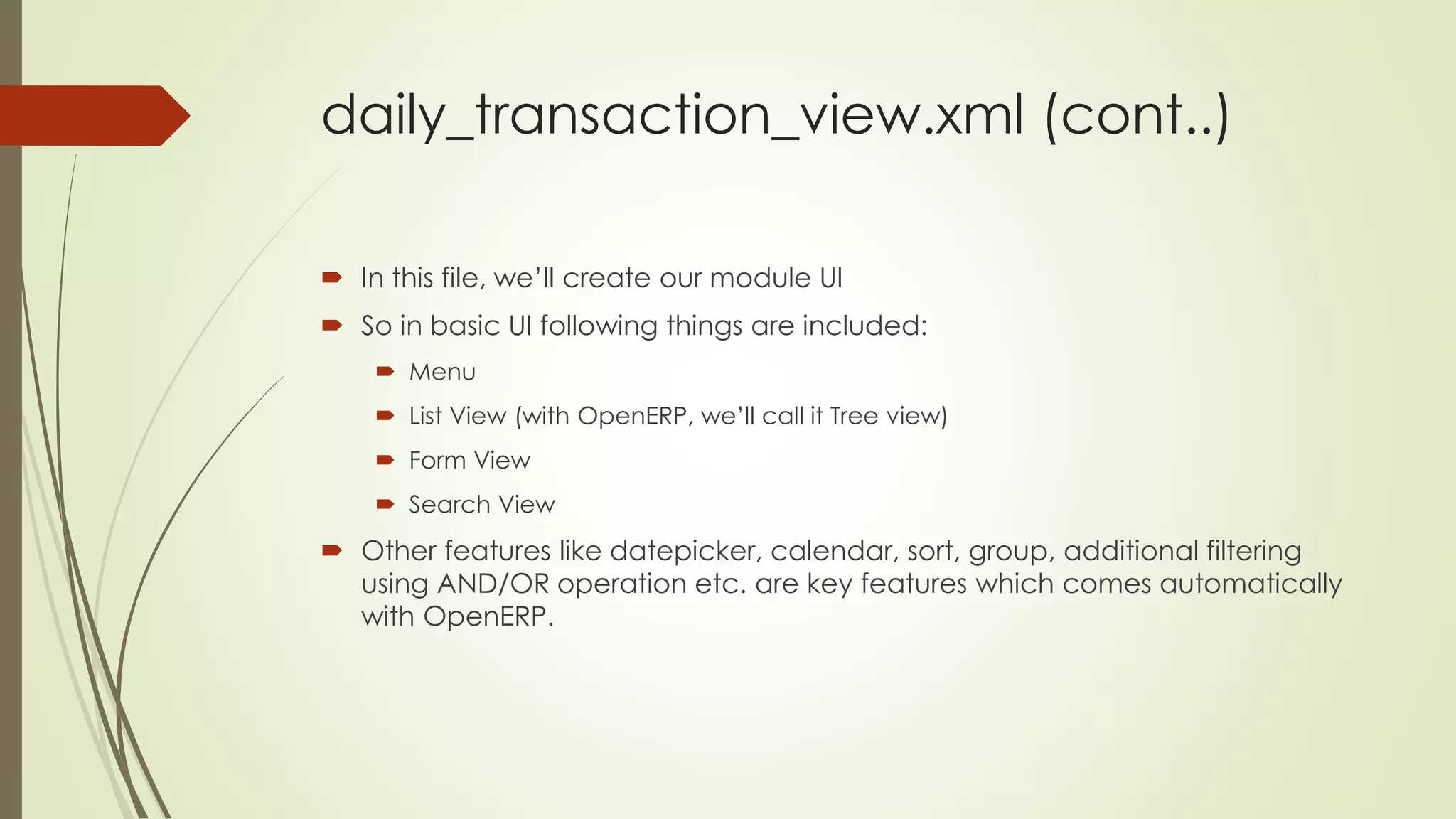 daily_transaction_view.xml (cont..)
 In this file, we’ll create our module UI
 So in basic UI following things are included:
 Menu
 List View (with OpenERP, we’ll call it Tree view)
 Form View
 Search View
 Other features like datepicker, calendar, sort, group, additional filtering
using AND/OR operation etc. are key features which comes automatically
with OpenERP.
 