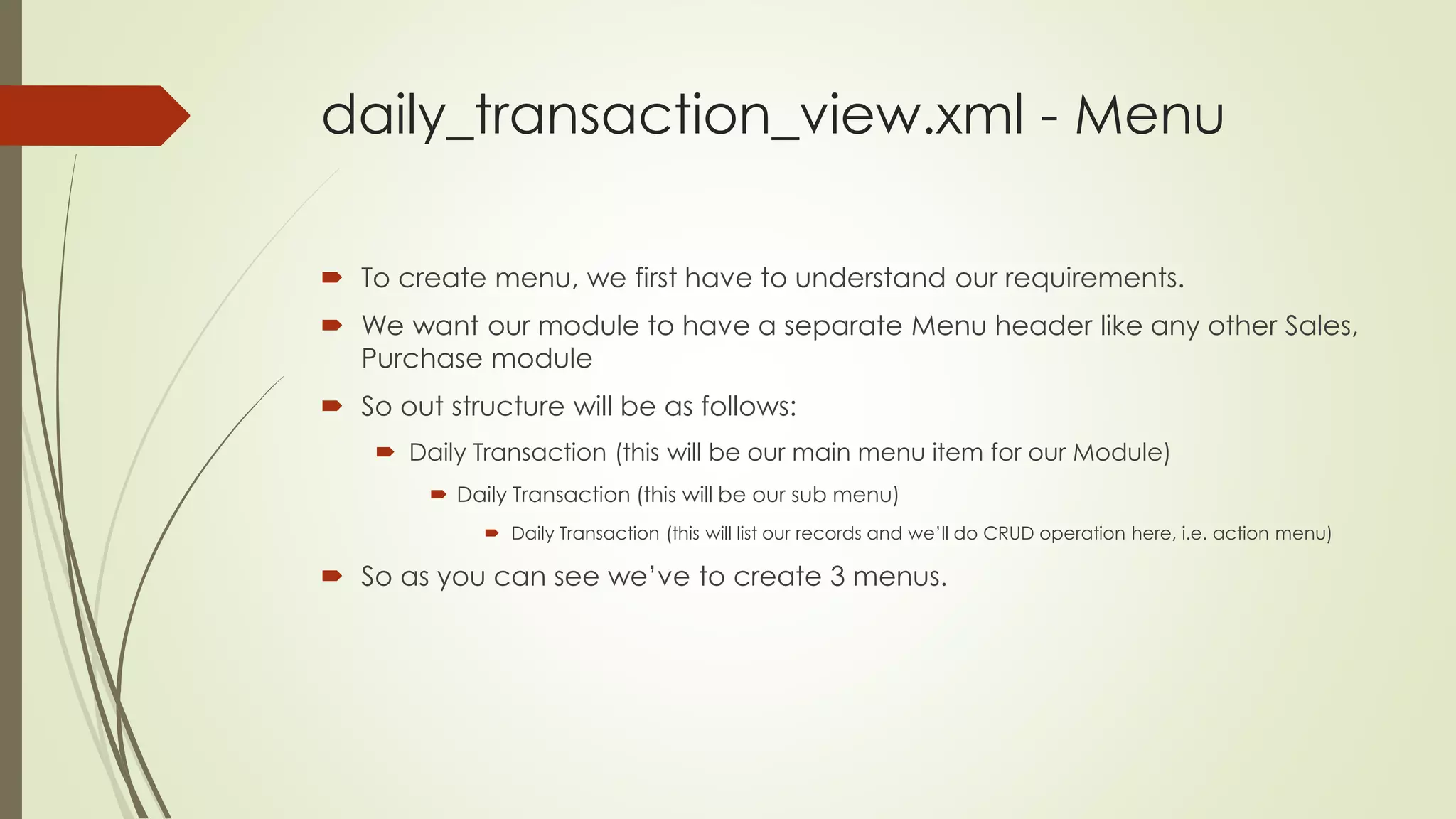 daily_transaction_view.xml - Menu
 To create menu, we first have to understand our requirements.
 We want our module to have a separate Menu header like any other Sales,
Purchase module
 So out structure will be as follows:
 Daily Transaction (this will be our main menu item for our Module)
 Daily Transaction (this will be our sub menu)
 Daily Transaction (this will list our records and we’ll do CRUD operation here, i.e. action menu)
 So as you can see we’ve to create 3 menus.
 