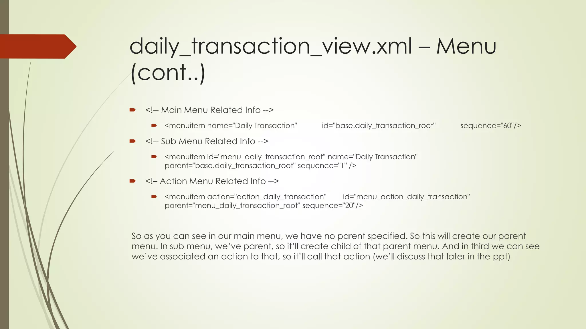 daily_transaction_view.xml – Menu
(cont..)
 <!-- Main Menu Related Info -->
 <menuitem name="Daily Transaction" id="base.daily_transaction_root" sequence="60"/>
 <!-- Sub Menu Related Info -->
 <menuitem id="menu_daily_transaction_root" name="Daily Transaction"
parent="base.daily_transaction_root" sequence="1" />
 <!– Action Menu Related Info -->
 <menuitem action="action_daily_transaction" id="menu_action_daily_transaction"
parent="menu_daily_transaction_root" sequence="20"/>
So as you can see in our main menu, we have no parent specified. So this will create our parent
menu. In sub menu, we’ve parent, so it’ll create child of that parent menu. And in third we can see
we’ve associated an action to that, so it’ll call that action (we’ll discuss that later in the ppt)
 