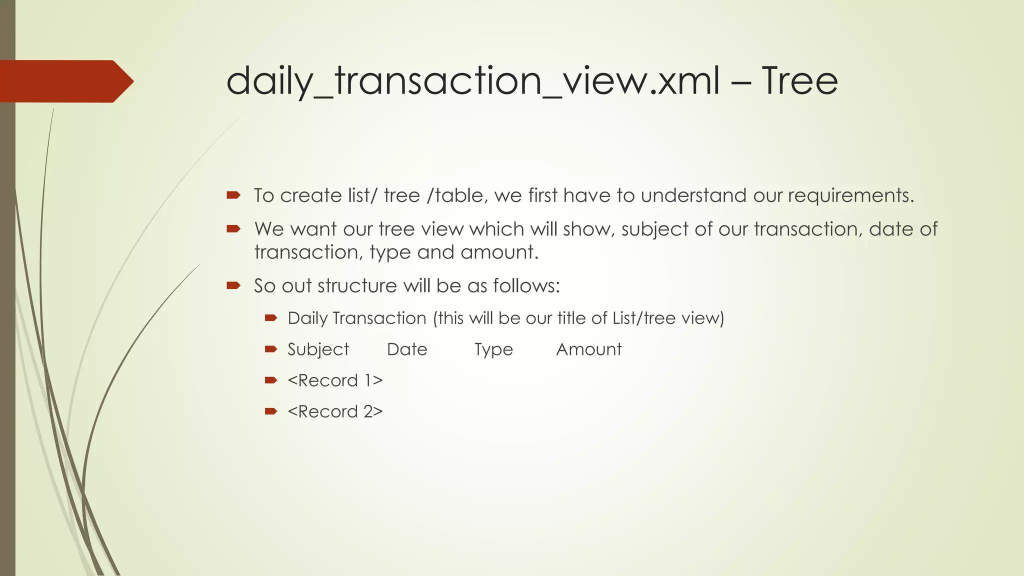 daily_transaction_view.xml – Tree
 To create list/ tree /table, we first have to understand our requirements.
 We want our tree view which will show, subject of our transaction, date of
transaction, type and amount.
 So out structure will be as follows:
 Daily Transaction (this will be our title of List/tree view)
 Subject Date Type Amount
 <Record 1>
 <Record 2>
 