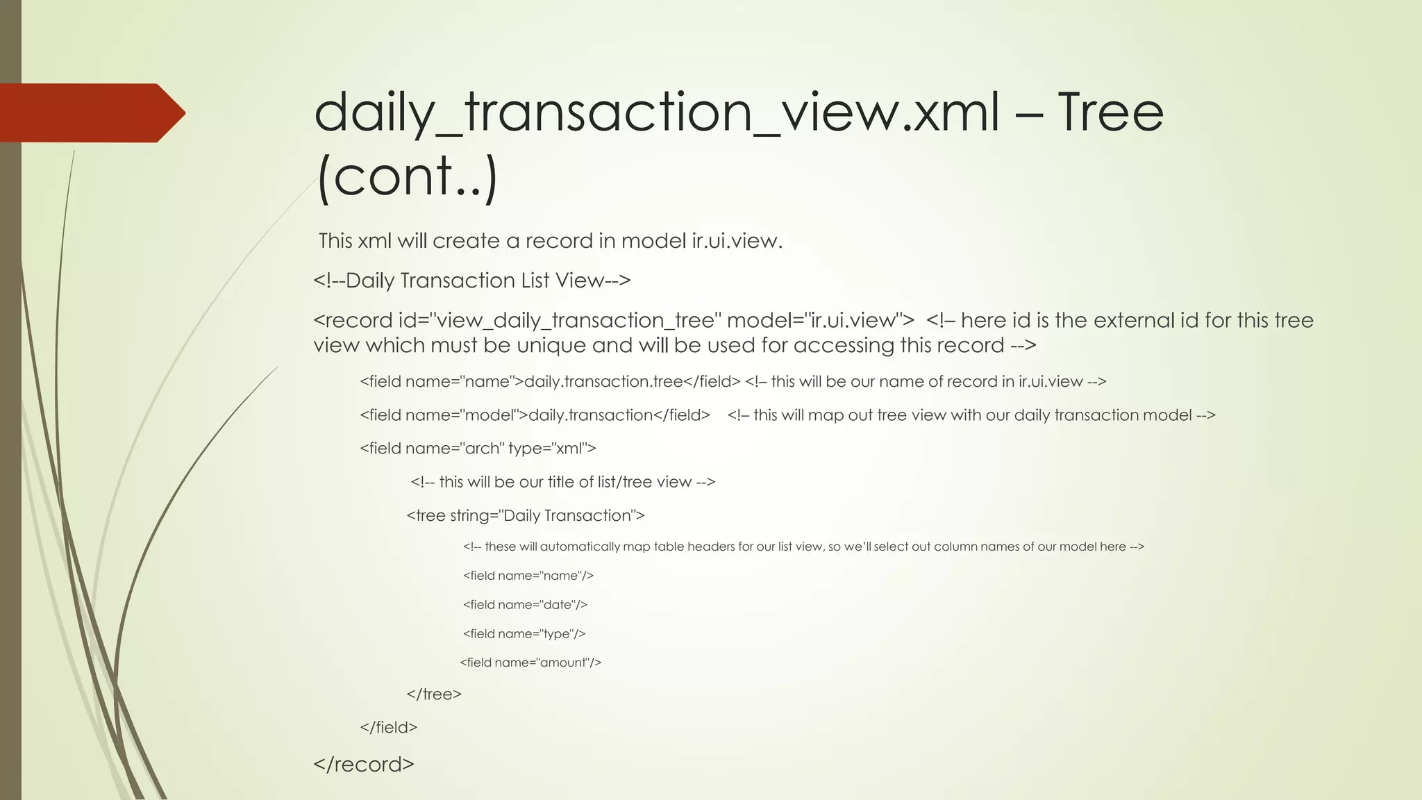 daily_transaction_view.xml – Tree
(cont..)
This xml will create a record in model ir.ui.view.
<!--Daily Transaction List View-->
<record id="view_daily_transaction_tree" model="ir.ui.view"> <!– here id is the external id for this tree
view which must be unique and will be used for accessing this record -->
<field name="name">daily.transaction.tree</field> <!– this will be our name of record in ir.ui.view -->
<field name="model">daily.transaction</field> <!– this will map out tree view with our daily transaction model -->
<field name="arch" type="xml">
<!-- this will be our title of list/tree view -->
<tree string="Daily Transaction">
<!-- these will automatically map table headers for our list view, so we’ll select out column names of our model here -->
<field name="name"/>
<field name="date"/>
<field name="type"/>
<field name="amount"/>
</tree>
</field>
</record>
 
