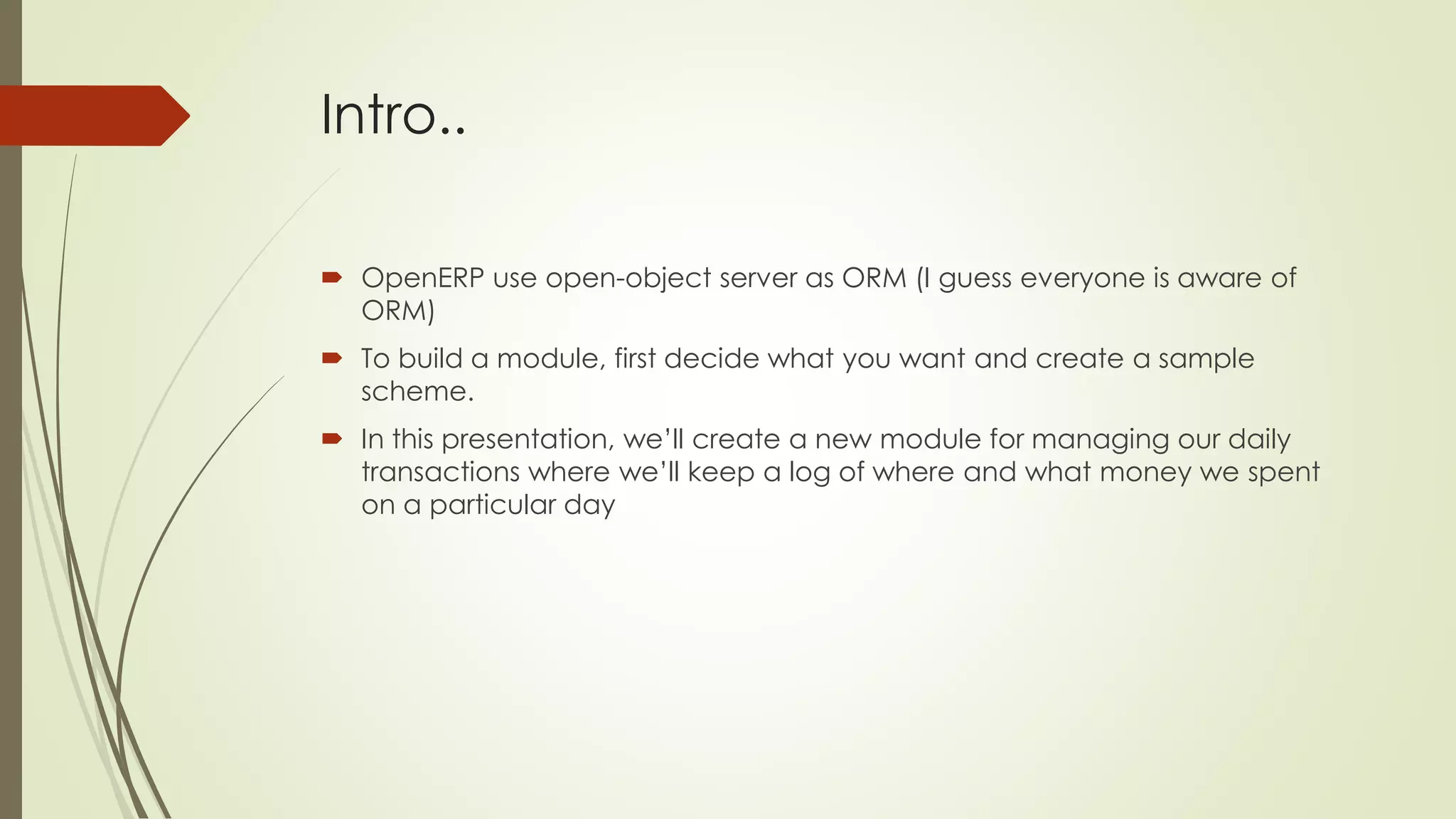 Intro..
 OpenERP use open-object server as ORM (I guess everyone is aware of
ORM)
 To build a module, first decide what you want and create a sample
scheme.
 In this presentation, we’ll create a new module for managing our daily
transactions where we’ll keep a log of where and what money we spent
on a particular day
 