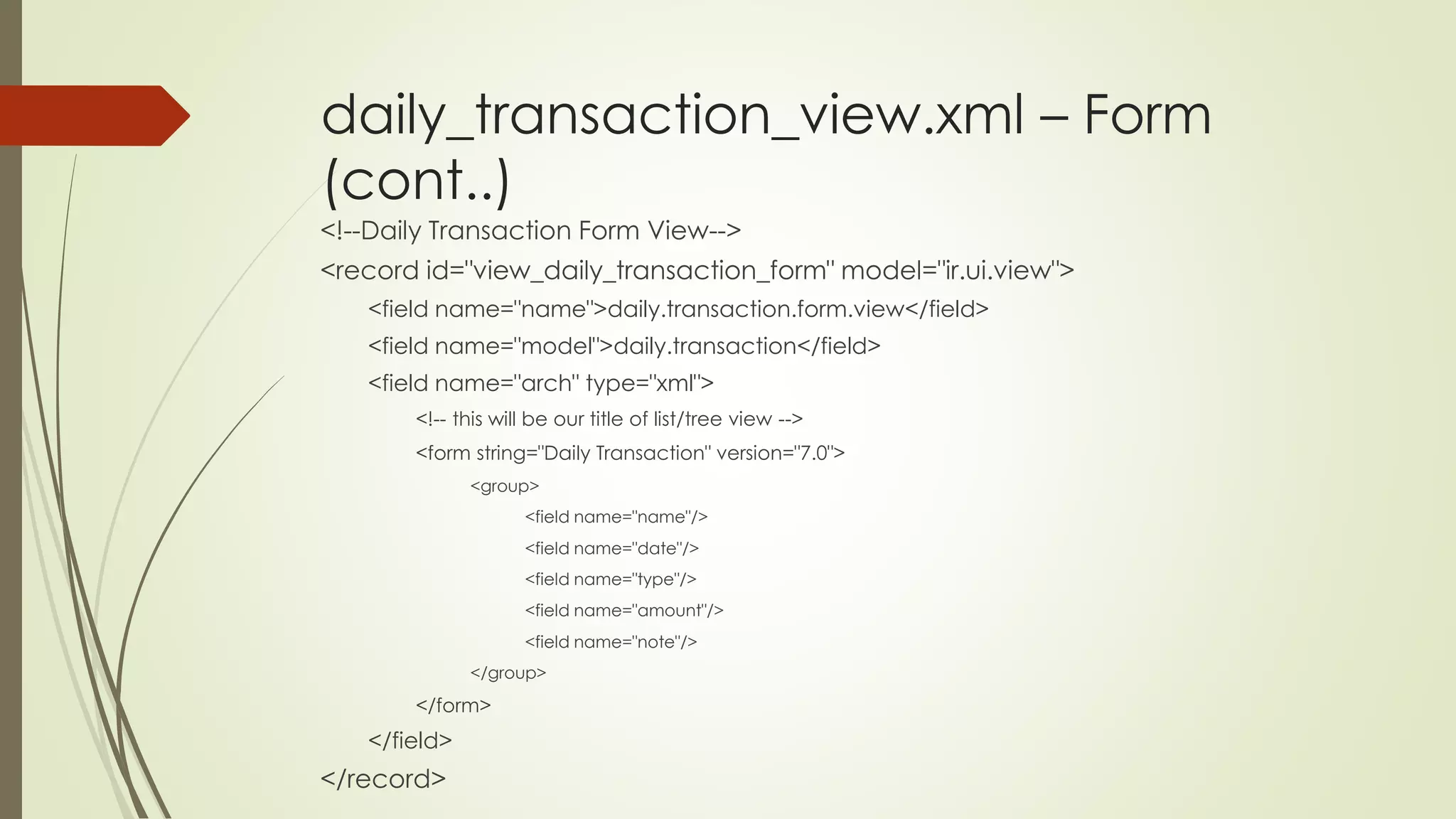 daily_transaction_view.xml – Form
(cont..)
<!--Daily Transaction Form View-->
<record id="view_daily_transaction_form" model="ir.ui.view">
<field name="name">daily.transaction.form.view</field>
<field name="model">daily.transaction</field>
<field name="arch" type="xml">
<!-- this will be our title of list/tree view -->
<form string="Daily Transaction" version="7.0">
<group>
<field name="name"/>
<field name="date"/>
<field name="type"/>
<field name="amount"/>
<field name="note"/>
</group>
</form>
</field>
</record>
 