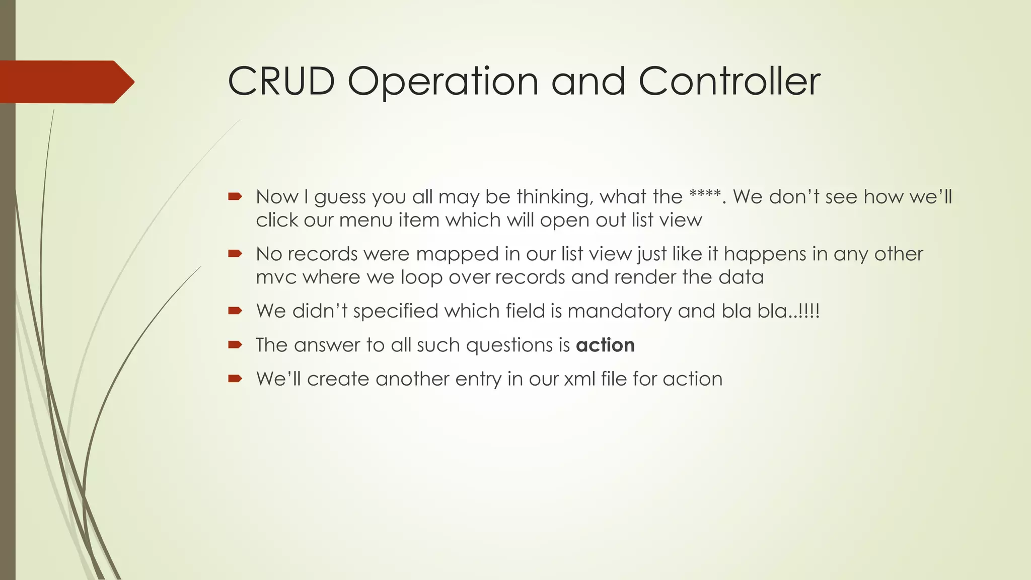 CRUD Operation and Controller
 Now I guess you all may be thinking, what the ****. We don’t see how we’ll
click our menu item which will open out list view
 No records were mapped in our list view just like it happens in any other
mvc where we loop over records and render the data
 We didn’t specified which field is mandatory and bla bla..!!!!
 The answer to all such questions is action
 We’ll create another entry in our xml file for action
 