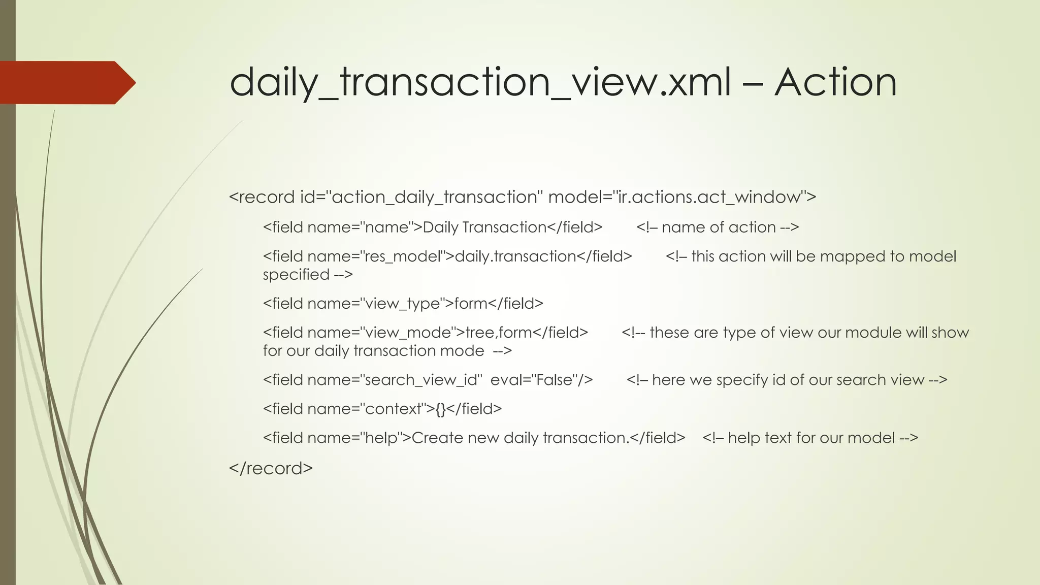 daily_transaction_view.xml – Action
<record id="action_daily_transaction" model="ir.actions.act_window">
<field name="name">Daily Transaction</field> <!– name of action -->
<field name="res_model">daily.transaction</field> <!– this action will be mapped to model
specified -->
<field name="view_type">form</field>
<field name="view_mode">tree,form</field> <!-- these are type of view our module will show
for our daily transaction mode -->
<field name="search_view_id" eval="False"/> <!– here we specify id of our search view -->
<field name="context">{}</field>
<field name="help">Create new daily transaction.</field> <!– help text for our model -->
</record>
 