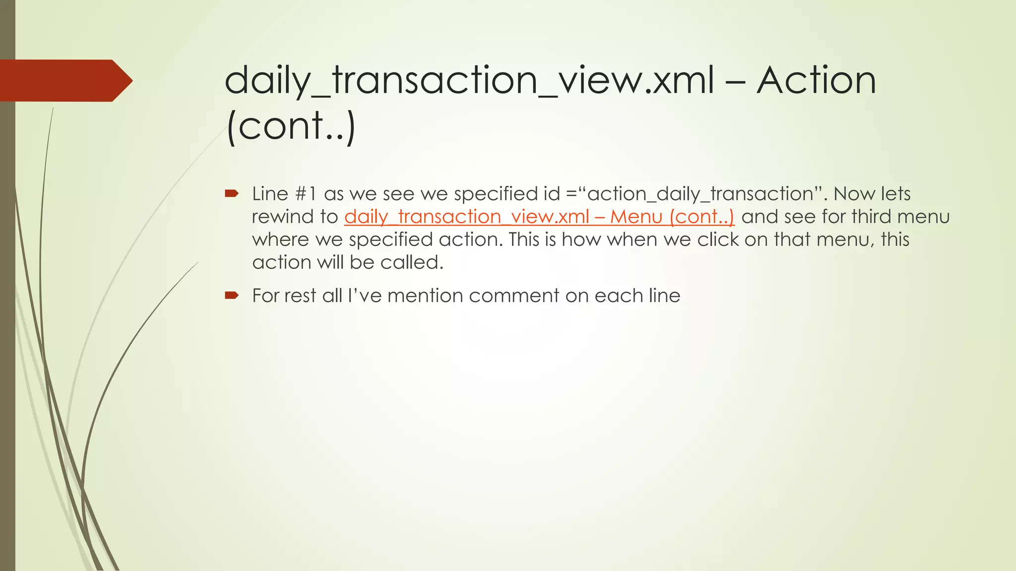 daily_transaction_view.xml – Action
(cont..)
 Line #1 as we see we specified id =“action_daily_transaction”. Now lets
rewind to daily_transaction_view.xml – Menu (cont..) and see for third menu
where we specified action. This is how when we click on that menu, this
action will be called.
 For rest all I’ve mention comment on each line
 