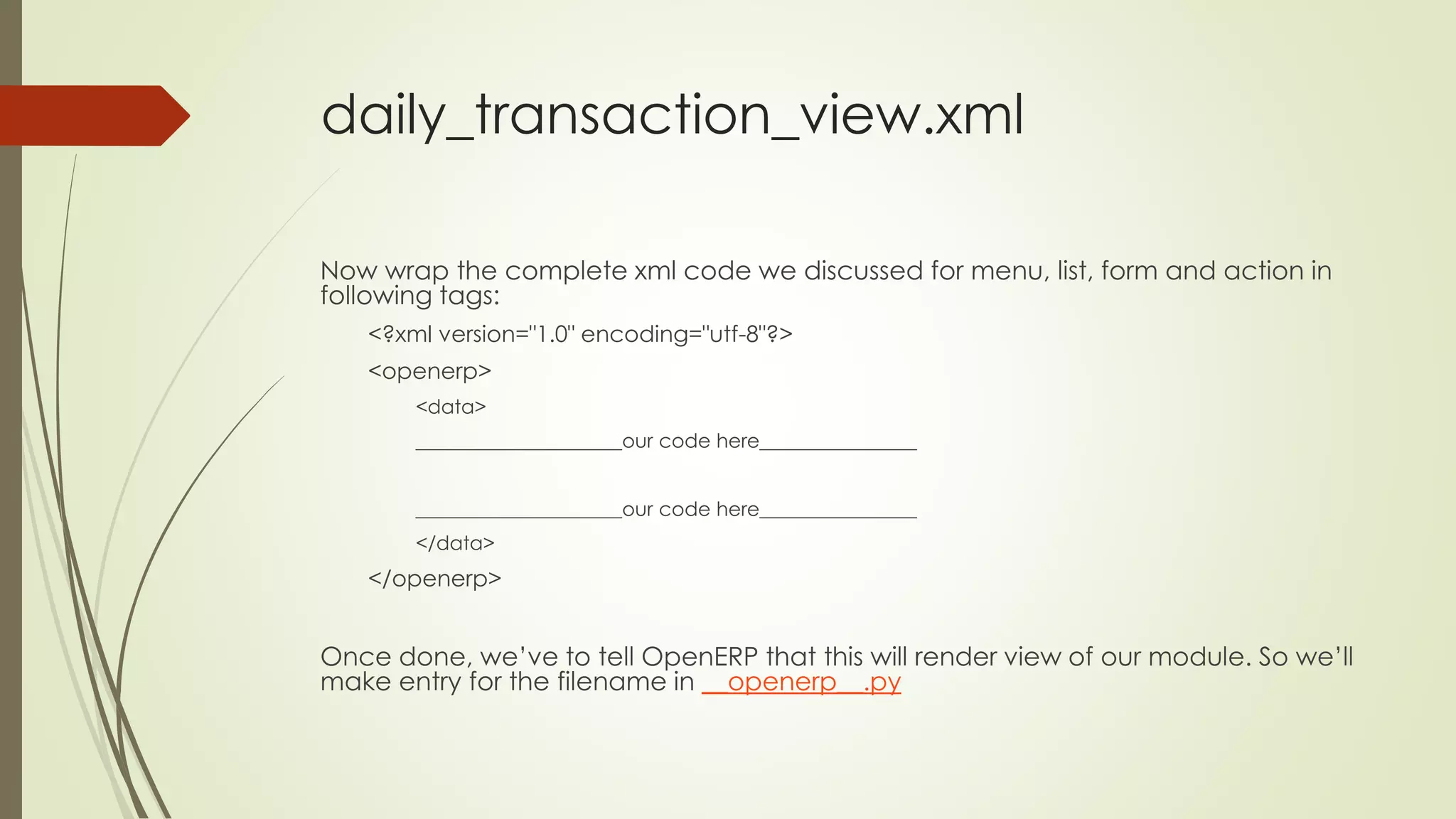 daily_transaction_view.xml
Now wrap the complete xml code we discussed for menu, list, form and action in
following tags:
<?xml version="1.0" encoding="utf-8"?>
<openerp>
<data>
_____________________our code here________________
_____________________our code here________________
</data>
</openerp>
Once done, we’ve to tell OpenERP that this will render view of our module. So we’ll
make entry for the filename in __openerp__.py
 
