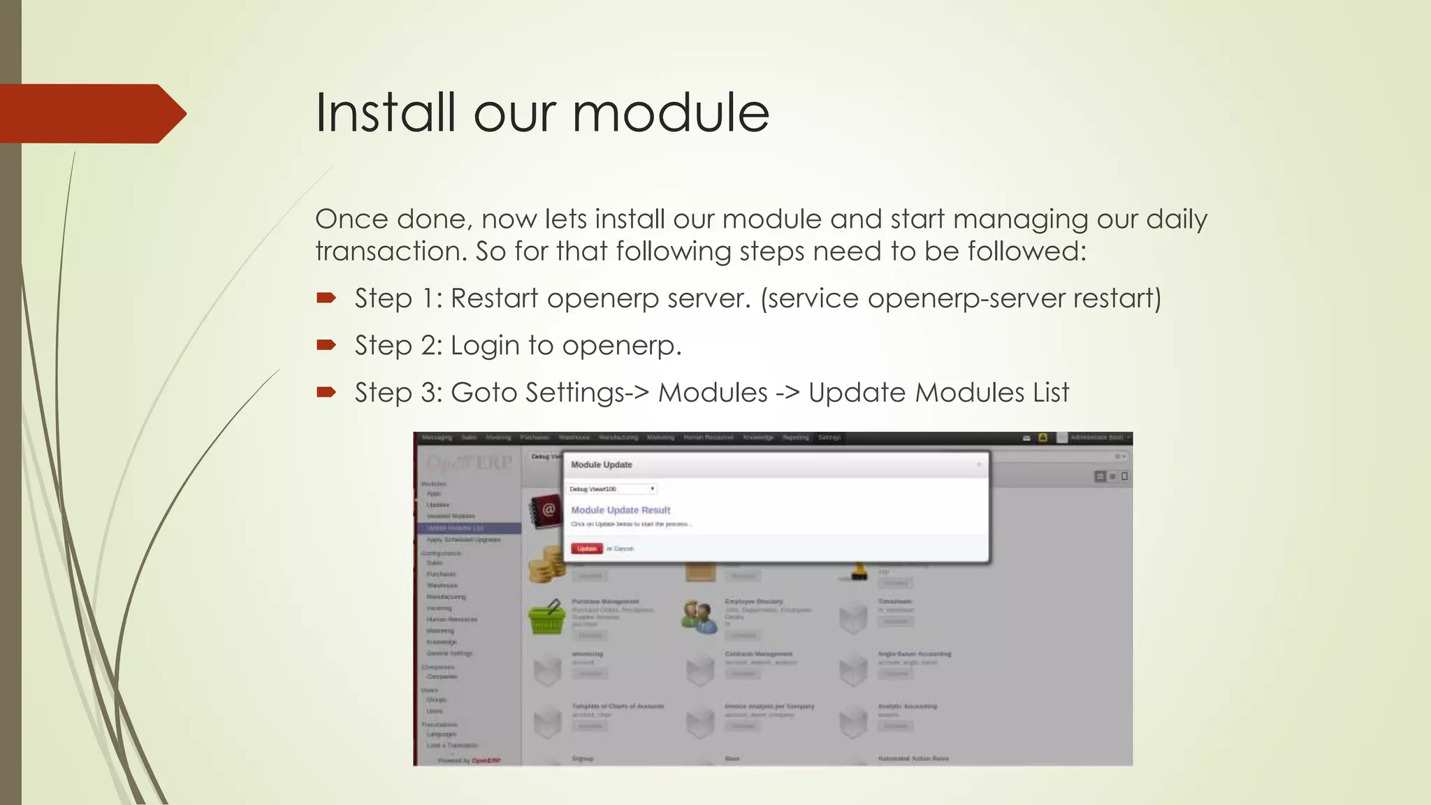 Install our module
Once done, now lets install our module and start managing our daily
transaction. So for that following steps need to be followed:
 Step 1: Restart openerp server. (service openerp-server restart)
 Step 2: Login to openerp.
 Step 3: Goto Settings-> Modules -> Update Modules List
 