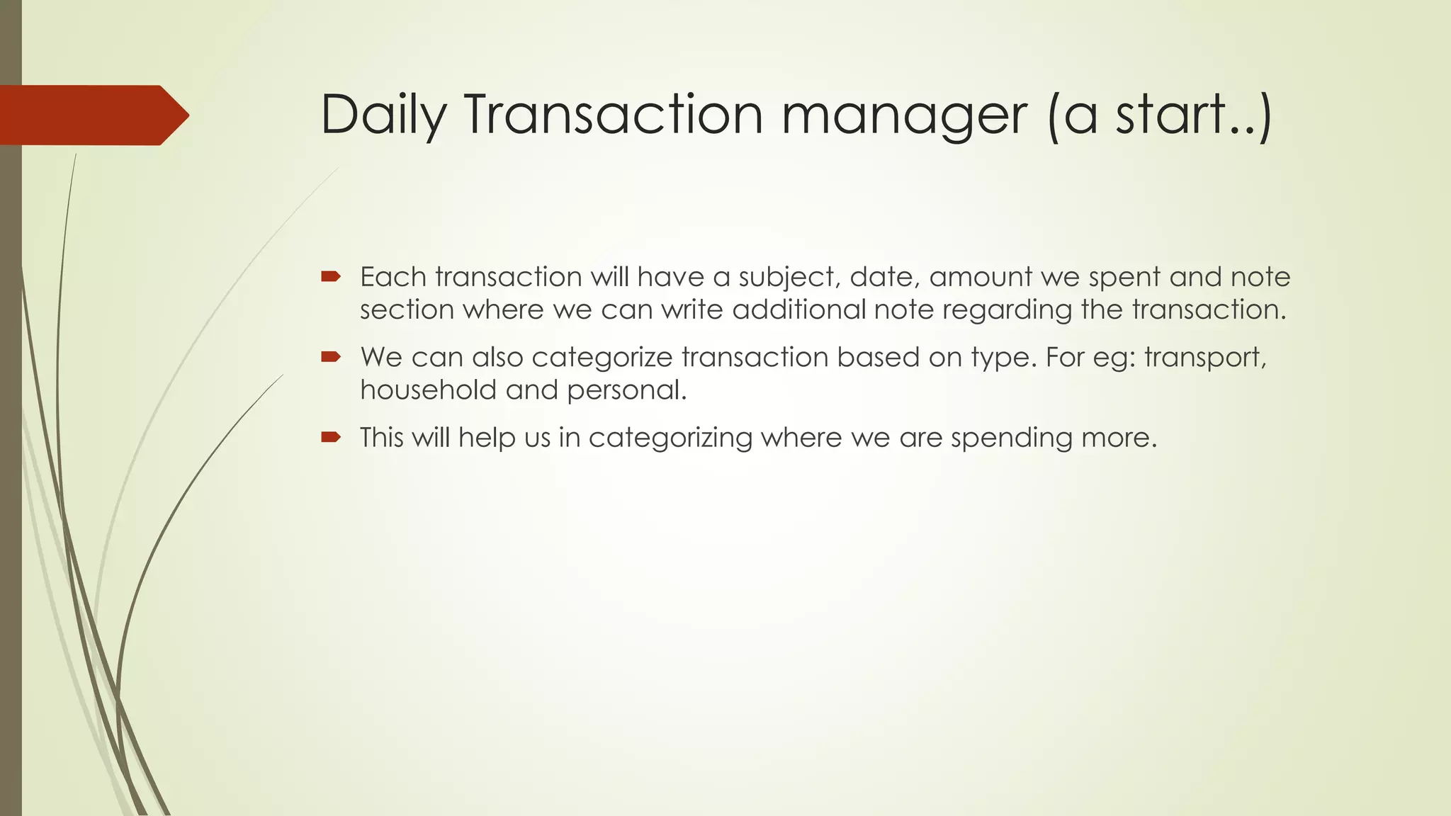 Daily Transaction manager (a start..)
 Each transaction will have a subject, date, amount we spent and note
section where we can write additional note regarding the transaction.
 We can also categorize transaction based on type. For eg: transport,
household and personal.
 This will help us in categorizing where we are spending more.
 