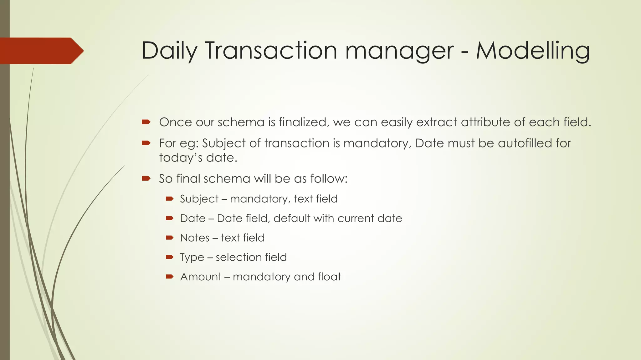 Daily Transaction manager - Modelling
 Once our schema is finalized, we can easily extract attribute of each field.
 For eg: Subject of transaction is mandatory, Date must be autofilled for
today’s date.
 So final schema will be as follow:
 Subject – mandatory, text field
 Date – Date field, default with current date
 Notes – text field
 Type – selection field
 Amount – mandatory and float
 