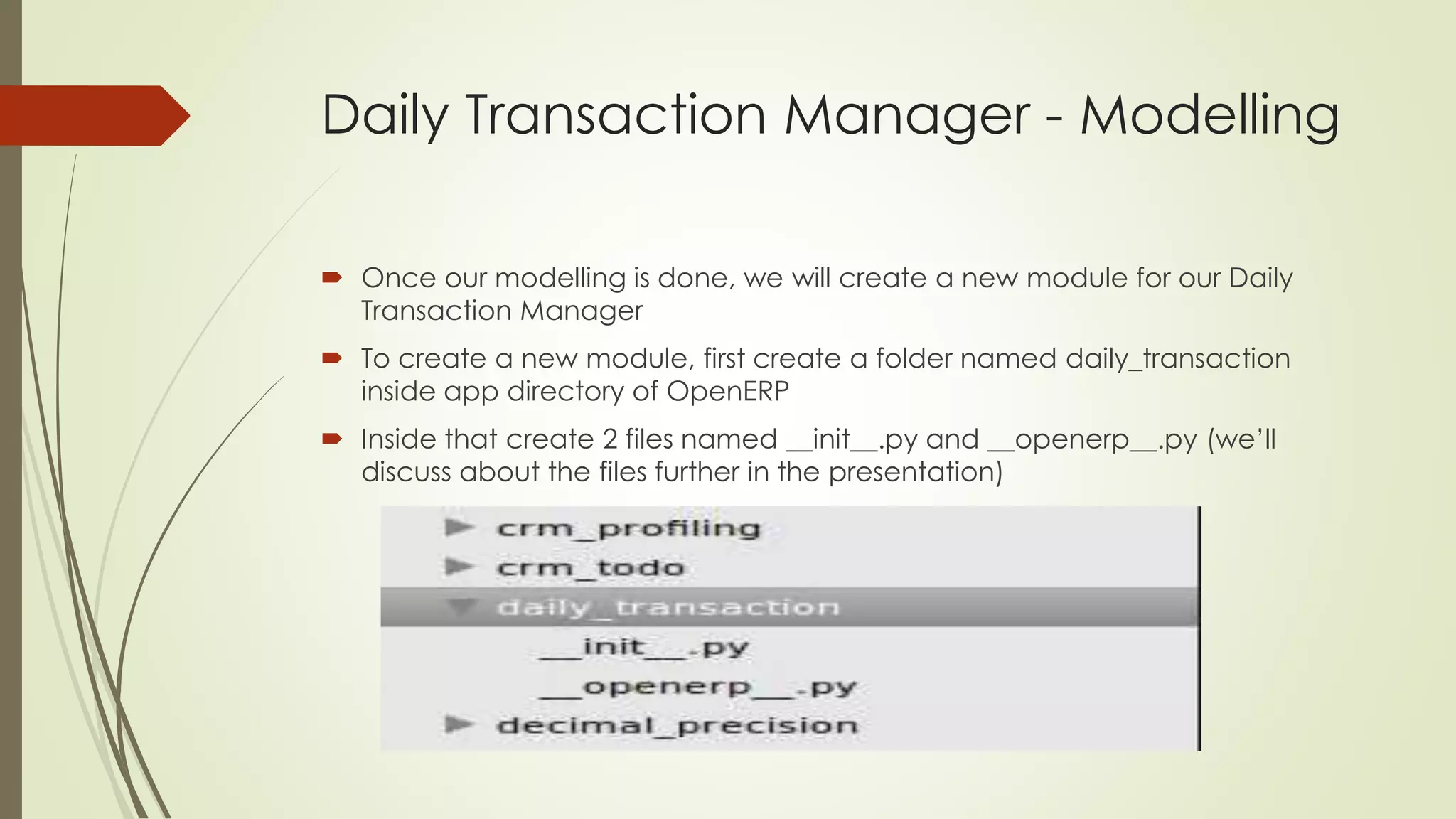 Daily Transaction Manager - Modelling
 Once our modelling is done, we will create a new module for our Daily
Transaction Manager
 To create a new module, first create a folder named daily_transaction
inside app directory of OpenERP
 Inside that create 2 files named __init__.py and __openerp__.py (we’ll
discuss about the files further in the presentation)
 
