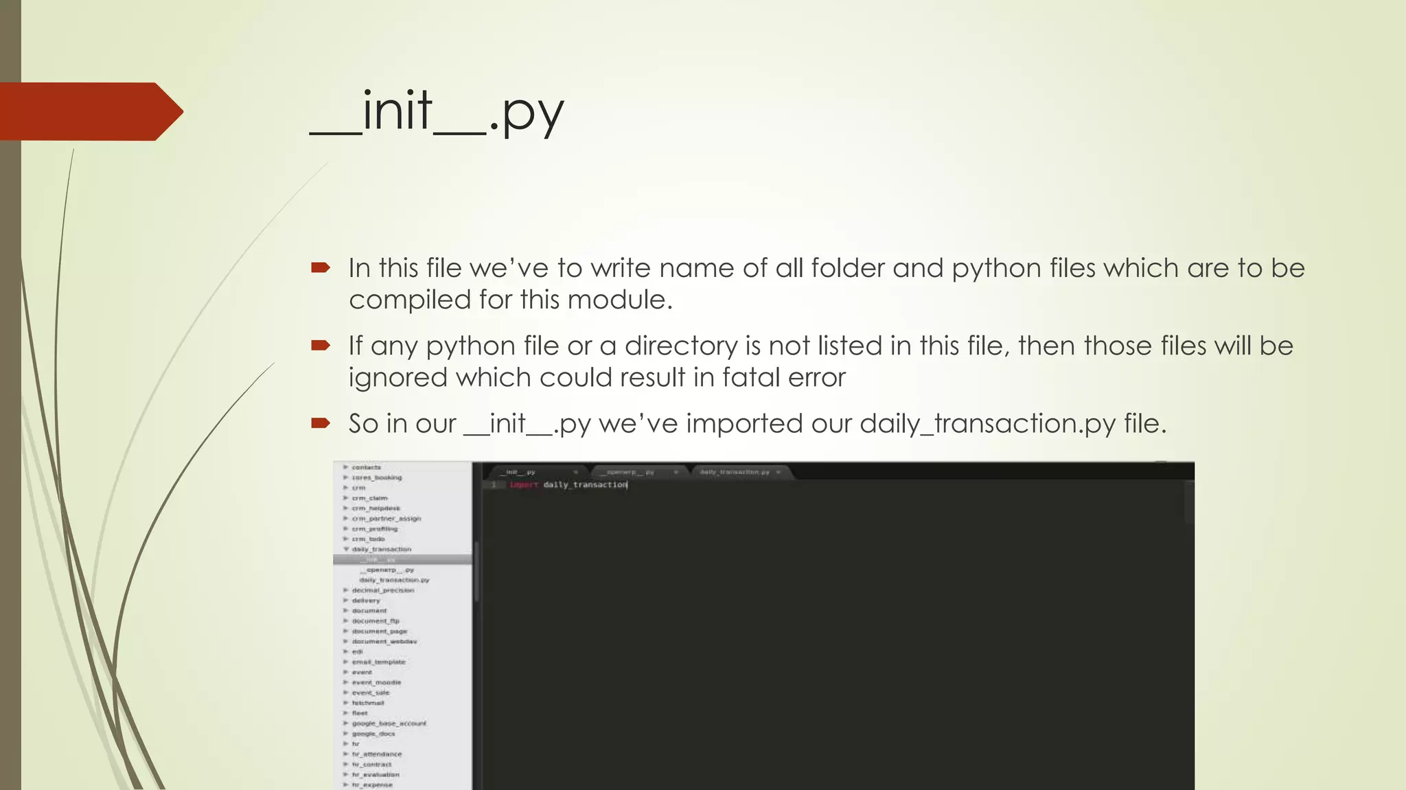 __init__.py
 In this file we’ve to write name of all folder and python files which are to be
compiled for this module.
 If any python file or a directory is not listed in this file, then those files will be
ignored which could result in fatal error
 So in our __init__.py we’ve imported our daily_transaction.py file.
 