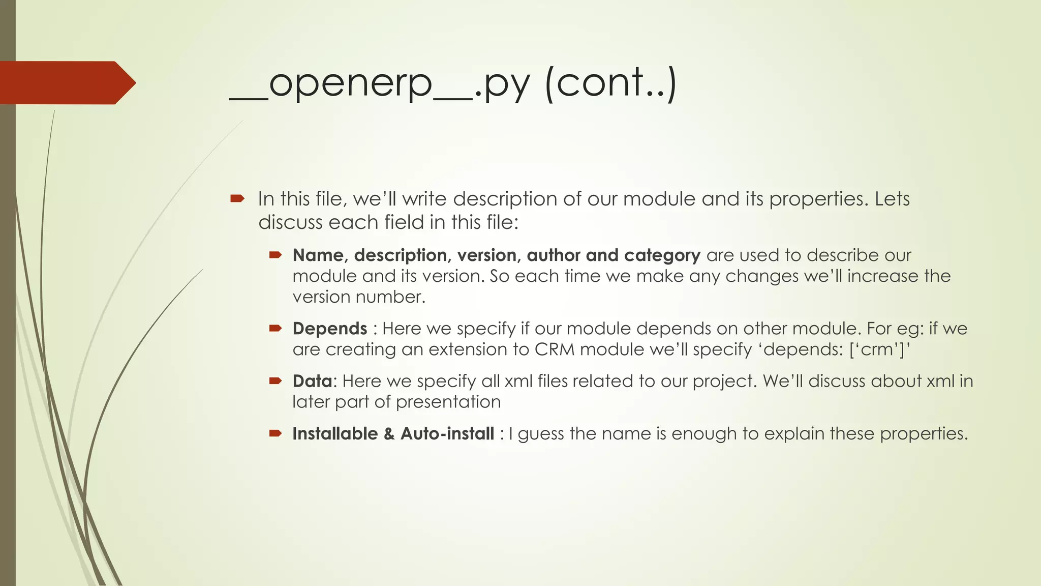 __openerp__.py (cont..)
 In this file, we’ll write description of our module and its properties. Lets
discuss each field in this file:
 Name, description, version, author and category are used to describe our
module and its version. So each time we make any changes we’ll increase the
version number.
 Depends : Here we specify if our module depends on other module. For eg: if we
are creating an extension to CRM module we’ll specify ‘depends: [‘crm’]’
 Data: Here we specify all xml files related to our project. We’ll discuss about xml in
later part of presentation
 Installable & Auto-install : I guess the name is enough to explain these properties.
 