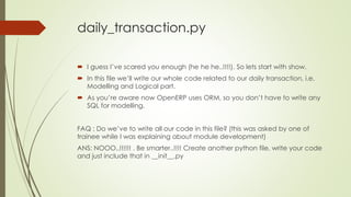 daily_transaction.py
 I guess I’ve scared you enough (he he he..!!!!). So lets start with show.
 In this file we’ll write our whole code related to our daily transaction, i.e.
Modelling and Logical part.
 As you’re aware now OpenERP uses ORM, so you don’t have to write any
SQL for modelling.
FAQ : Do we’ve to write all our code in this file? (this was asked by one of
trainee while I was explaining about module development)
ANS: NOOO..!!!!!! . Be smarter..!!!! Create another python file, write your code
and just include that in __init__.py
 