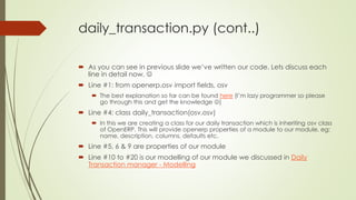 daily_transaction.py (cont..)
 As you can see in previous slide we’ve written our code. Lets discuss each
line in detail now. 
 Line #1: from openerp.osv import fields, osv
 The best explanation so far can be found here (I’m lazy programmer so please
go through this and get the knowledge )
 Line #4: class daily_transaction(osv.osv)
 In this we are creating a class for our daily transaction which is inheriting osv class
of OpenERP. This will provide openerp properties of a module to our module, eg:
name, description, columns, defaults etc.
 Line #5, 6 & 9 are properties of our module
 Line #10 to #20 is our modelling of our module we discussed in Daily
Transaction manager - Modelling
 