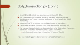 daily_transaction.py (cont..)
 Line #10 to #20 will tell you about power of OpenERP ORM.
 This code is enough to create model of our daily_transaction in the
database as well in user interface and guide us which particular field is
mandatory.
 ‘required=True’ is for adding mandatory attribute to our column.
 Other attribute which could be used here are invisible, readonly etc.
 We can use these attributes as dependent on other field values. For eg: we
can make notes field mandatory only if type is household.
 note: fields.text(‘Notes’, type = {‘household’: [{‘required’:True}]}),
Now our modelling part is done, lets move ahead to UI part now.
 