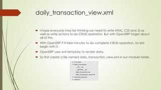 daily_transaction_view.xml
 I hope everyone may be thinking we need to write HTML, CSS and JS as
well as write actions to do CRUD operation. But with OpenERP forget about
all of this.
 With OpenERP it’ll take minutes to do complete CRUD operation. So lets
begin with it.
 OpenERP uses xml template to render data.
 So first create a file named daily_transaction_view.xml in our module folder.
 