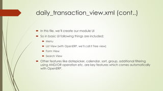 daily_transaction_view.xml (cont..)
 In this file, we’ll create our module UI
 So in basic UI following things are included:
 Menu
 List View (with OpenERP, we’ll call it Tree view)
 Form View
 Search View
 Other features like datepicker, calendar, sort, group, additional filtering
using AND/OR operation etc. are key features which comes automatically
with OpenERP.
 