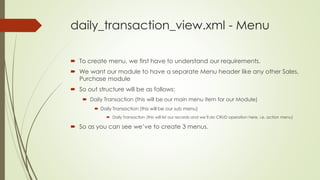 daily_transaction_view.xml - Menu
 To create menu, we first have to understand our requirements.
 We want our module to have a separate Menu header like any other Sales,
Purchase module
 So out structure will be as follows:
 Daily Transaction (this will be our main menu item for our Module)
 Daily Transaction (this will be our sub menu)
 Daily Transaction (this will list our records and we’ll do CRUD operation here, i.e. action menu)
 So as you can see we’ve to create 3 menus.
 
