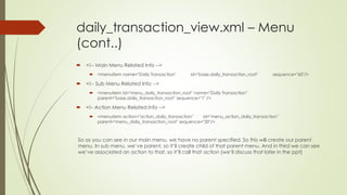 daily_transaction_view.xml – Menu
(cont..)
 <!-- Main Menu Related Info -->
 <menuitem name="Daily Transaction" id="base.daily_transaction_root" sequence="60"/>
 <!-- Sub Menu Related Info -->
 <menuitem id="menu_daily_transaction_root" name="Daily Transaction"
parent="base.daily_transaction_root" sequence="1" />
 <!– Action Menu Related Info -->
 <menuitem action="action_daily_transaction" id="menu_action_daily_transaction"
parent="menu_daily_transaction_root" sequence="20"/>
So as you can see in our main menu, we have no parent specified. So this will create our parent
menu. In sub menu, we’ve parent, so it’ll create child of that parent menu. And in third we can see
we’ve associated an action to that, so it’ll call that action (we’ll discuss that later in the ppt)
 