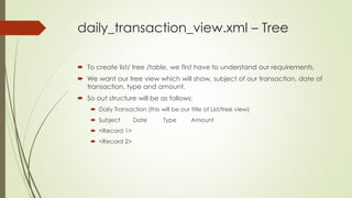 daily_transaction_view.xml – Tree
 To create list/ tree /table, we first have to understand our requirements.
 We want our tree view which will show, subject of our transaction, date of
transaction, type and amount.
 So out structure will be as follows:
 Daily Transaction (this will be our title of List/tree view)
 Subject Date Type Amount
 <Record 1>
 <Record 2>
 