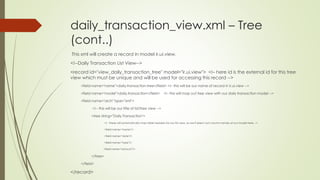 daily_transaction_view.xml – Tree
(cont..)
This xml will create a record in model ir.ui.view.
<!--Daily Transaction List View-->
<record id="view_daily_transaction_tree" model="ir.ui.view"> <!– here id is the external id for this tree
view which must be unique and will be used for accessing this record -->
<field name="name">daily.transaction.tree</field> <!– this will be our name of record in ir.ui.view -->
<field name="model">daily.transaction</field> <!– this will map out tree view with our daily transaction model -->
<field name="arch" type="xml">
<!-- this will be our title of list/tree view -->
<tree string="Daily Transaction">
<!-- these will automatically map table headers for our list view, so we’ll select out column names of our model here -->
<field name="name"/>
<field name="date"/>
<field name="type"/>
<field name="amount"/>
</tree>
</field>
</record>
 