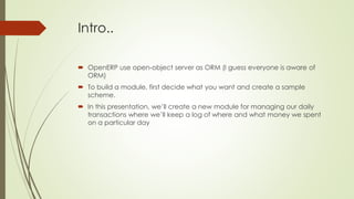 Intro..
 OpenERP use open-object server as ORM (I guess everyone is aware of
ORM)
 To build a module, first decide what you want and create a sample
scheme.
 In this presentation, we’ll create a new module for managing our daily
transactions where we’ll keep a log of where and what money we spent
on a particular day
 