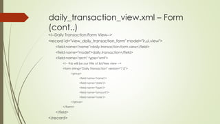 daily_transaction_view.xml – Form
(cont..)
<!--Daily Transaction Form View-->
<record id="view_daily_transaction_form" model="ir.ui.view">
<field name="name">daily.transaction.form.view</field>
<field name="model">daily.transaction</field>
<field name="arch" type="xml">
<!-- this will be our title of list/tree view -->
<form string="Daily Transaction" version="7.0">
<group>
<field name="name"/>
<field name="date"/>
<field name="type"/>
<field name="amount"/>
<field name="note"/>
</group>
</form>
</field>
</record>
 