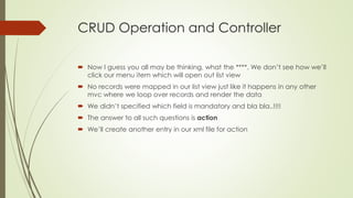 CRUD Operation and Controller
 Now I guess you all may be thinking, what the ****. We don’t see how we’ll
click our menu item which will open out list view
 No records were mapped in our list view just like it happens in any other
mvc where we loop over records and render the data
 We didn’t specified which field is mandatory and bla bla..!!!!
 The answer to all such questions is action
 We’ll create another entry in our xml file for action
 