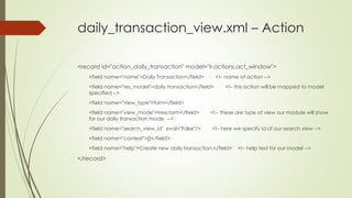 daily_transaction_view.xml – Action
<record id="action_daily_transaction" model="ir.actions.act_window">
<field name="name">Daily Transaction</field> <!– name of action -->
<field name="res_model">daily.transaction</field> <!– this action will be mapped to model
specified -->
<field name="view_type">form</field>
<field name="view_mode">tree,form</field> <!-- these are type of view our module will show
for our daily transaction mode -->
<field name="search_view_id" eval="False"/> <!– here we specify id of our search view -->
<field name="context">{}</field>
<field name="help">Create new daily transaction.</field> <!– help text for our model -->
</record>
 