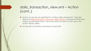 daily_transaction_view.xml – Action
(cont..)
 Line #1 as we see we specified id =“action_daily_transaction”. Now lets
rewind to daily_transaction_view.xml – Menu (cont..) and see for third menu
where we specified action. This is how when we click on that menu, this
action will be called.
 For rest all I’ve mention comment on each line
 