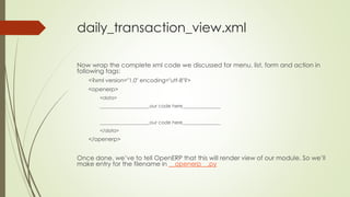 daily_transaction_view.xml
Now wrap the complete xml code we discussed for menu, list, form and action in
following tags:
<?xml version="1.0" encoding="utf-8"?>
<openerp>
<data>
_____________________our code here________________
_____________________our code here________________
</data>
</openerp>
Once done, we’ve to tell OpenERP that this will render view of our module. So we’ll
make entry for the filename in __openerp__.py
 